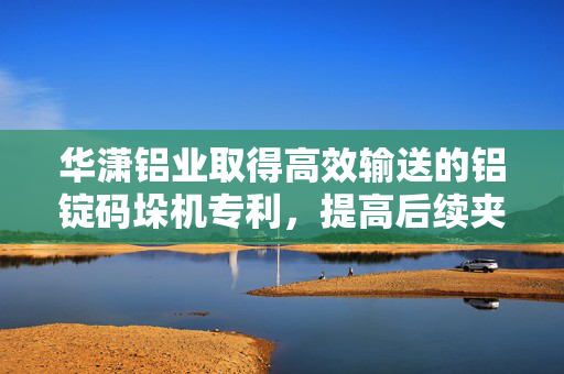 华潇铝业取得高效输送的铝锭码垛机专利，提高后续夹取码垛的效率