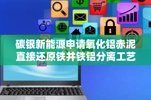 碳银新能源申请氧化铝赤泥直接还原铁并铁铝分离工艺专利，实现95%以上高金属化率并铁铝分离
