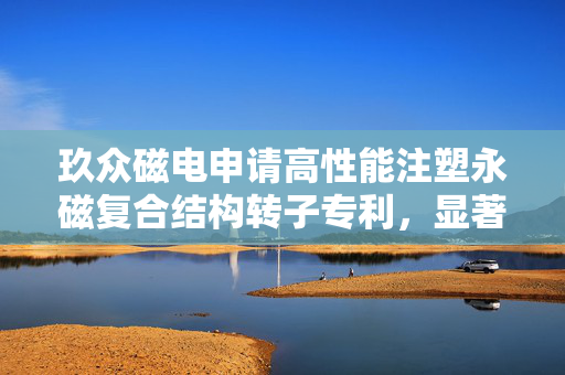 玖众磁电申请高性能注塑永磁复合结构转子专利，显著提升转子表磁与磁通密度