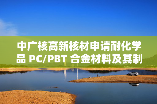 中广核高新核材申请耐化学品 PC/PBT 合金材料及其制备方法专利，实现 PC/PBT 合金材料耐化学品性能的突破性提升
