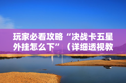 玩家必看攻略“决战卡五星外挂怎么下”（详细透视教程）-哔哩哔哩