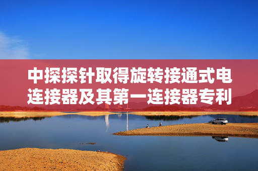 中探探针取得旋转接通式电连接器及其第一连接器专利，提高产品使用的安全性和稳定性