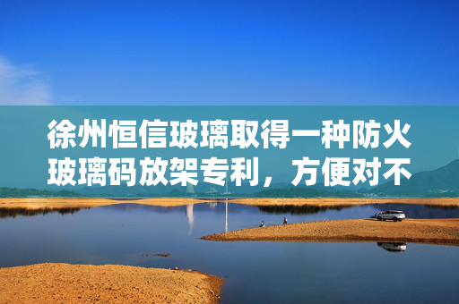 徐州恒信玻璃取得一种防火玻璃码放架专利，方便对不同大小的防火玻璃进行固定