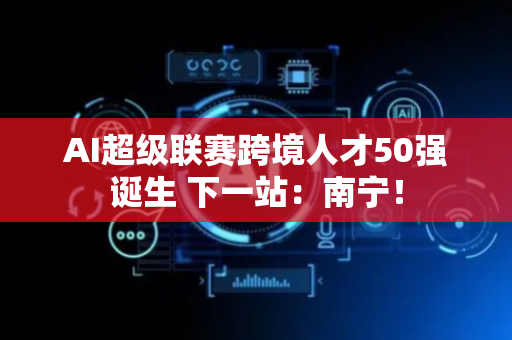 AI超级联赛跨境人才50强诞生 下一站：南宁！