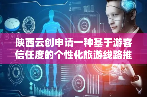 陕西云创申请一种基于游客信任度的个性化旅游线路推荐方法专利，系统化呈现游客与服务提供方之间的多维关联