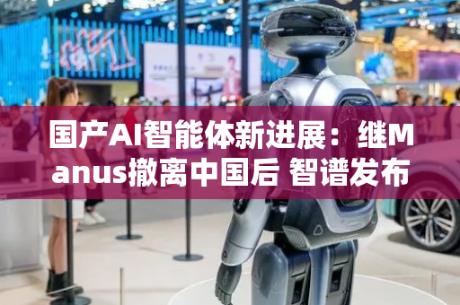 国产AI智能体新进展：继Manus撤离中国后 智谱发布全球首个手机智能体AutoGLM 2.0