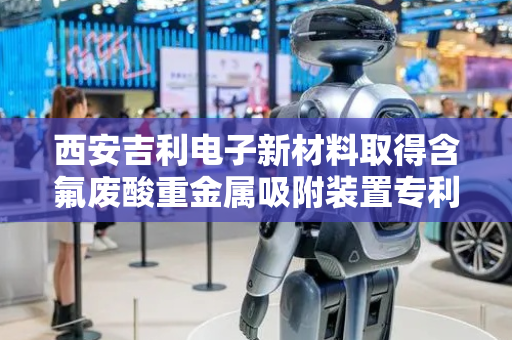 西安吉利电子新材料取得含氟废酸重金属吸附装置专利，使废液充分与过滤框内部吸附剂接触