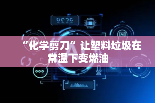 “化学剪刀”让塑料垃圾在常温下变燃油