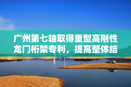 广州第七轴取得重型高刚性龙门桁架专利，提高整体结构强度