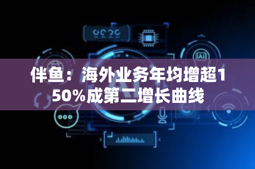 伴鱼：海外业务年均增超150%成第二增长曲线