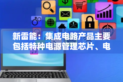 新雷能：集成电路产品主要包括特种电源管理芯片、电机驱动芯片和集成电路微模组