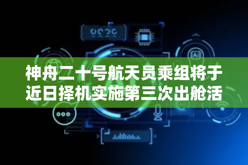 神舟二十号航天员乘组将于近日择机实施第三次出舱活动