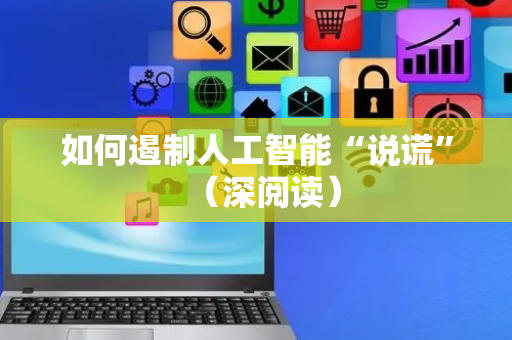 如何遏制人工智能“说谎”（深阅读）