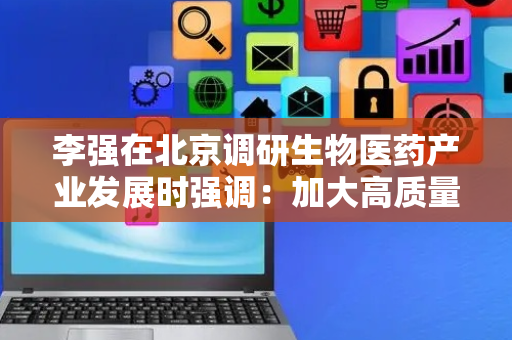 李强在北京调研生物医药产业发展时强调：加大高质量科技供给和政策支持，着力推动生物医药产业提质升级
