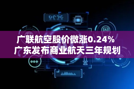 广联航空股价微涨0.24% 广东发布商业航天三年规划