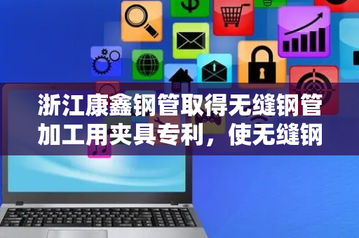 浙江康鑫钢管取得无缝钢管加工用夹具专利，使无缝钢管上的重力应力分布更均匀