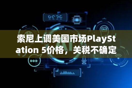 索尼上调美国市场PlayStation 5价格，关税不确定性带来压力