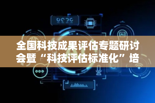 全国科技成果评估专题研讨会暨“科技评估标准化”培训在青岛举办