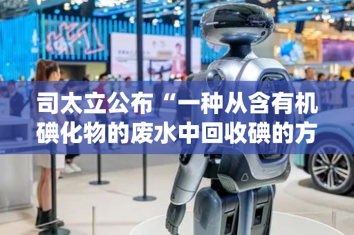 司太立公布“一种从含有机碘化物的废水中回收碘的方法及系统”专利