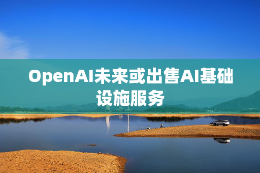 OpenAI未来或出售AI基础设施服务