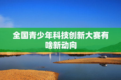 全国青少年科技创新大赛有啥新动向