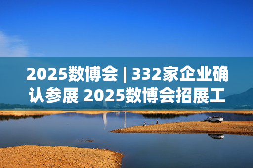 2025数博会 | 332家企业确认参展 2025数博会招展工作结束