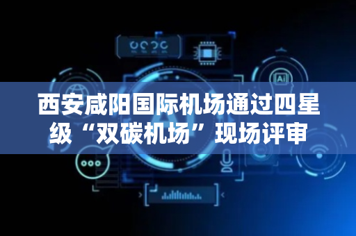 西安咸阳国际机场通过四星级“双碳机场”现场评审