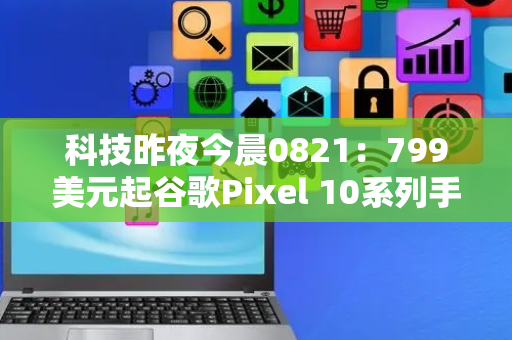 科技昨夜今晨0821：799美元起谷歌Pixel 10系列手机发布