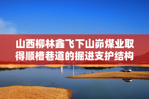 山西柳林鑫飞下山峁煤业取得顺槽巷道的掘进支护结构专利，属于巷道支护技术领域