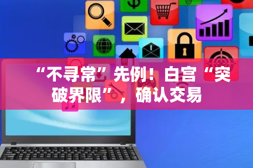 “不寻常”先例！白宫“突破界限”，确认交易