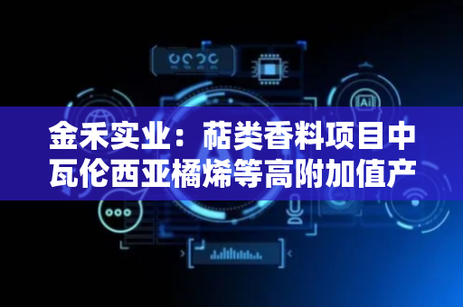 金禾实业：萜类香料项目中瓦伦西亚橘烯等高附加值产品已完成中试放大工艺验证