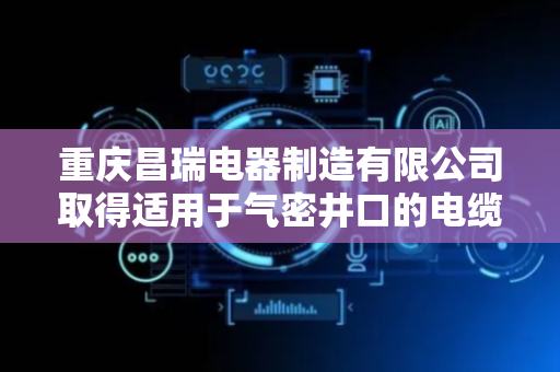 重庆昌瑞电器制造有限公司取得适用于气密井口的电缆穿越装置专利 提升密封组件运行寿命