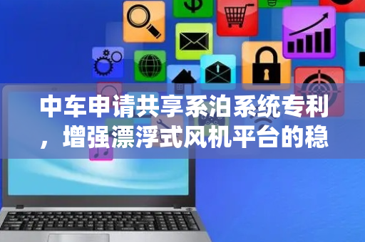 中车申请共享系泊系统专利，增强漂浮式风机平台的稳定性和可靠性