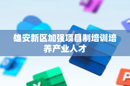 雄安新区加强项目制培训培养产业人才