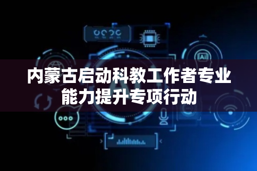 内蒙古启动科教工作者专业能力提升专项行动