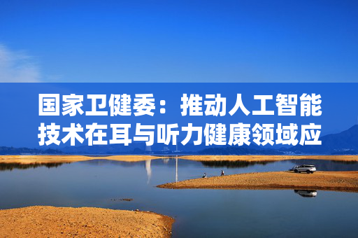 国家卫健委：推动人工智能技术在耳与听力健康领域应用