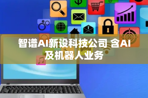 智谱AI新设科技公司 含AI及机器人业务