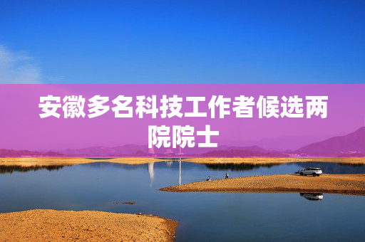 安徽多名科技工作者候选两院院士