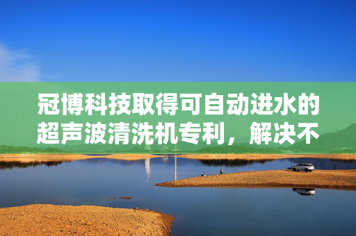 冠博科技取得可自动进水的超声波清洗机专利，解决不同物体清洗时混杂致工作人员工作负担增加问题