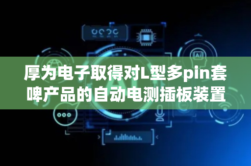 厚为电子取得对L型多pin套啤产品的自动电测插板装置专利，解决操作繁琐工作量大及人员易出错难保证测试效果问题