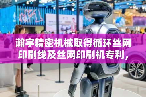 瀚宇精密机械取得循环丝网印刷线及丝网印刷机专利，使目标印刷品单次印刷的油墨达到预设厚度
