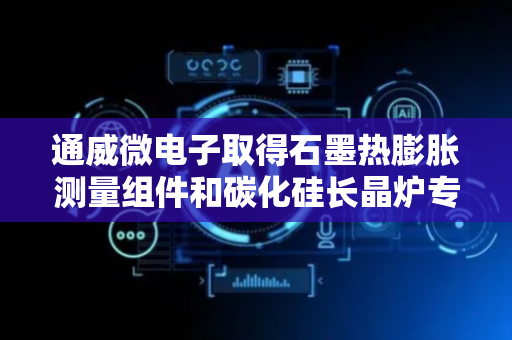 通威微电子取得石墨热膨胀测量组件和碳化硅长晶炉专利，能够在实际生产中对石墨发热体的变形程度进行测量
