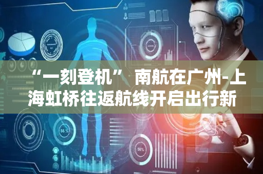 “一刻登机” 南航在广州-上海虹桥往返航线开启出行新体验