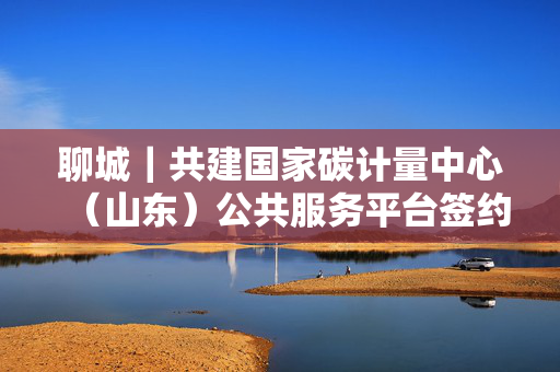 聊城｜共建国家碳计量中心（山东）公共服务平台签约仪式在聊举行