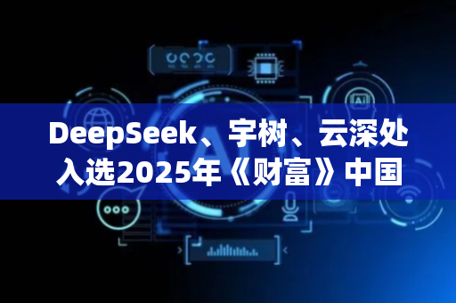 DeepSeek、宇树、云深处入选2025年《财富》中国科技50强