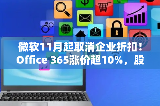 微软11月起取消企业折扣！Office 365涨价超10%，股价目标飙至650美元
