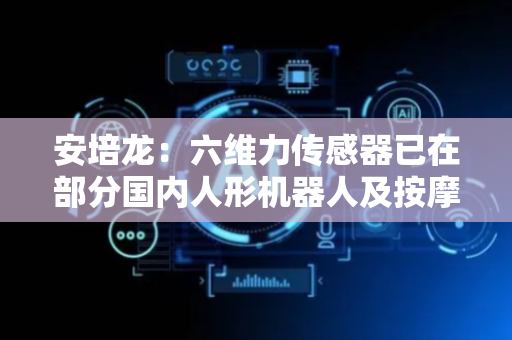 安培龙：六维力传感器已在部分国内人形机器人及按摩机器人厂商送样测试
