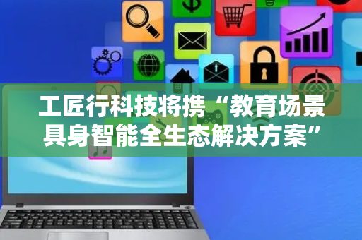 工匠行科技将携“教育场景具身智能全生态解决方案”等创新成果参展2025数博会