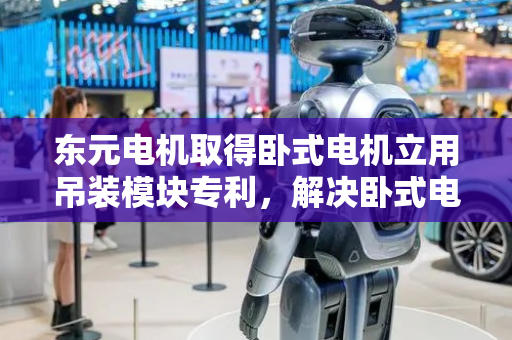 东元电机取得卧式电机立用吊装模块专利，解决卧式电机立式安装起吊问题