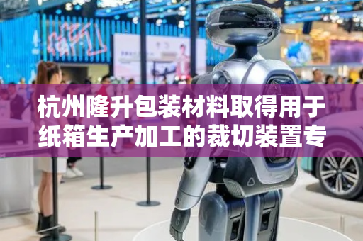 杭州隆升包装材料取得用于纸箱生产加工的裁切装置专利，能适应不同纸板厚度的纸制品